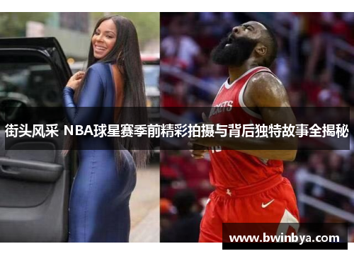 街头风采 NBA球星赛季前精彩拍摄与背后独特故事全揭秘